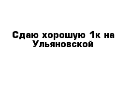 Сдаю хорошую 1к на Ульяновской